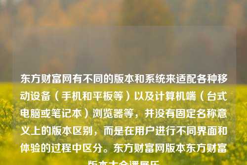 东方财富网有不同的版本和系统来适配各种移动设备（手机和平板等）以及计算机端（台式电脑或笔记本）浏览器等，并没有固定名称意义上的版本区别，而是在用户进行不同界面和体验的过程中区分。东方财富网版本东方财富版本大全潘展乐